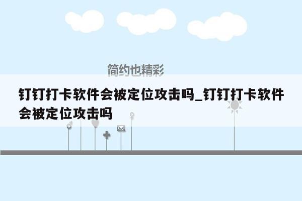 钉钉打卡软件会被定位攻击吗_钉钉打卡软件会被定位攻击吗