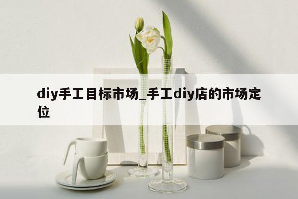 diy手工目标市场_手工diy店的市场定位