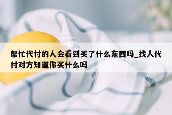 帮忙代付的人会看到买了什么东西吗_找人代付对方知道你买什么吗