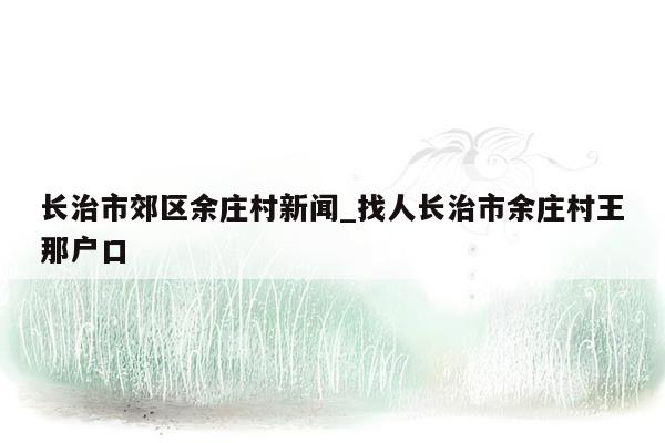 长治市郊区余庄村新闻_找人长治市余庄村王那户口