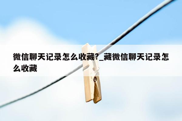 微信聊天记录怎么收藏?_藏微信聊天记录怎么收藏