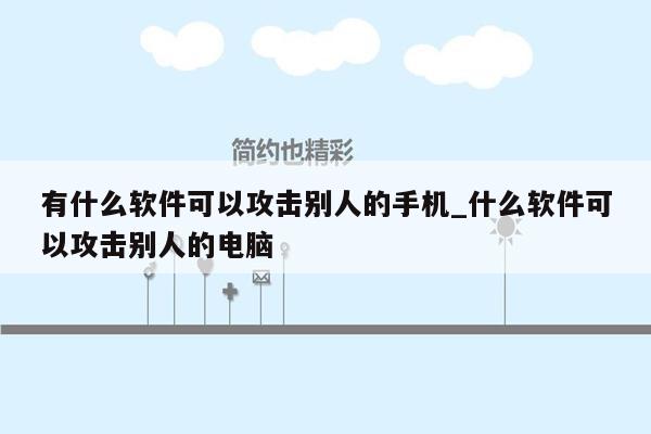 有什么软件可以攻击别人的手机_什么软件可以攻击别人的电脑