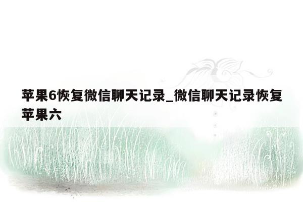 苹果6恢复微信聊天记录_微信聊天记录恢复苹果六