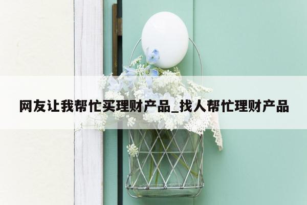 网友让我帮忙买理财产品_找人帮忙理财产品