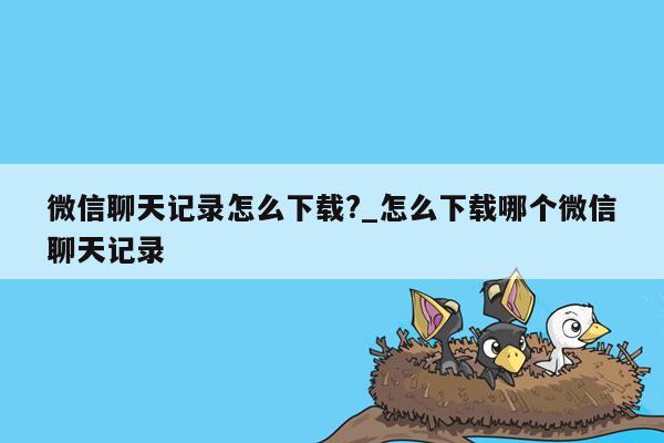 微信聊天记录怎么下载?_怎么下载哪个微信聊天记录