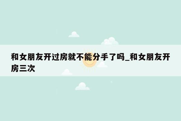 和女朋友开过房就不能分手了吗_和女朋友开房三次