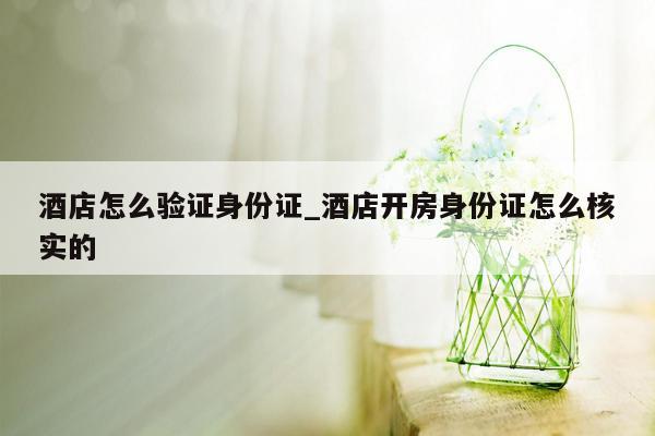 酒店怎么验证身份证_酒店开房身份证怎么核实的