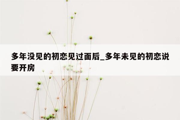 多年没见的初恋见过面后_多年未见的初恋说要开房