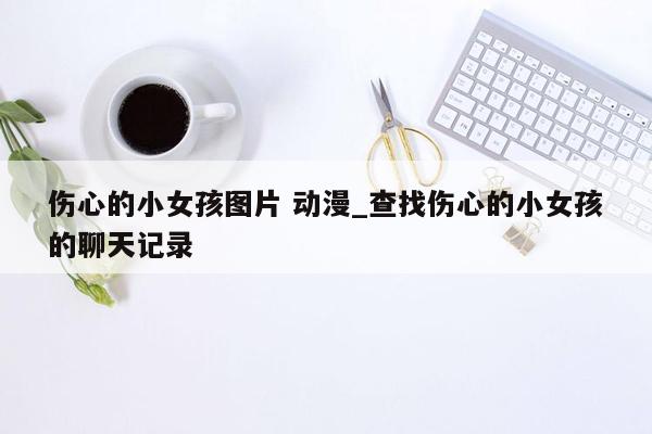 伤心的小女孩图片 动漫_查找伤心的小女孩的聊天记录