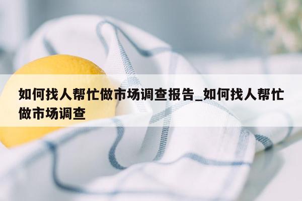 如何找人帮忙做市场调查报告_如何找人帮忙做市场调查