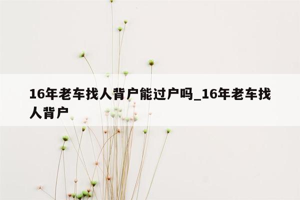 16年老车找人背户能过户吗_16年老车找人背户