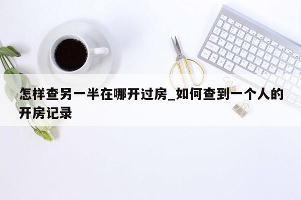 怎样查另一半在哪开过房_如何查到一个人的开房记录