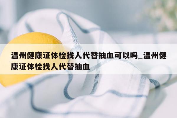 温州健康证体检找人代替抽血可以吗_温州健康证体检找人代替抽血