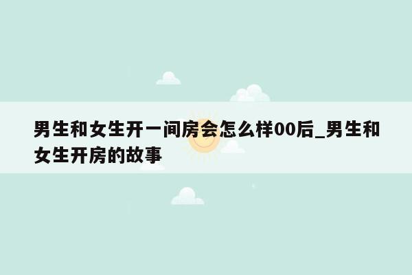 男生和女生开一间房会怎么样00后_男生和女生开房的故事