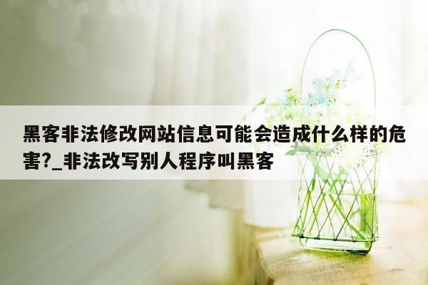 黑客非法修改网站信息可能会造成什么样的危害?_非法改写别人程序叫黑客