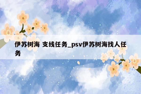 伊苏树海 支线任务_psv伊苏树海找人任务