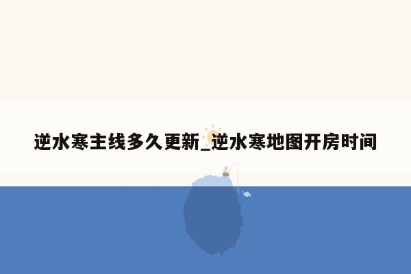 逆水寒主线多久更新_逆水寒地图开房时间