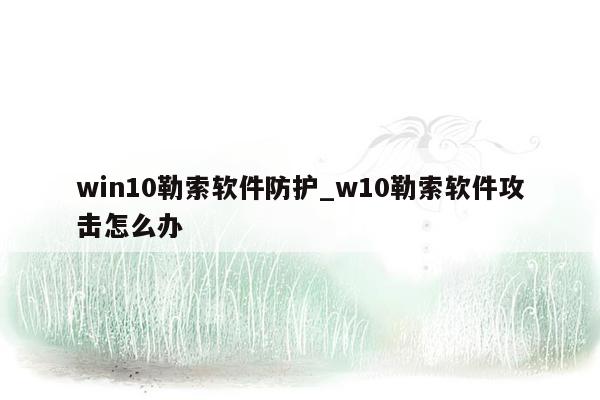 win10勒索软件防护_w10勒索软件攻击怎么办