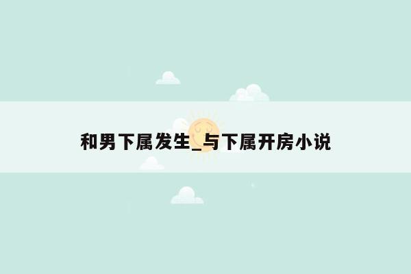 和男下属发生_与下属开房小说