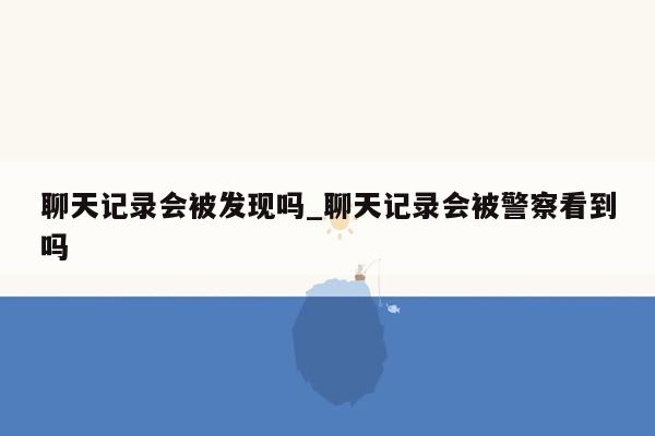 聊天记录会被发现吗_聊天记录会被警察看到吗