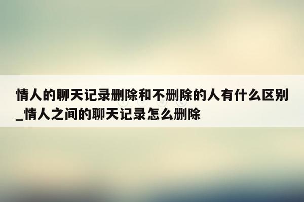 情人的聊天记录删除和不删除的人有什么区别_情人之间的聊天记录怎么删除