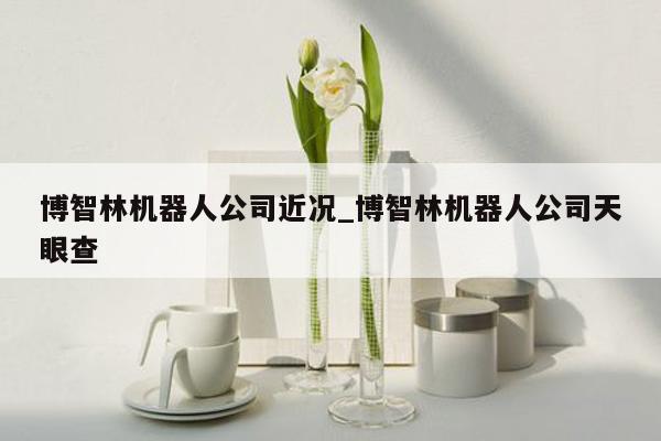 博智林机器人公司近况_博智林机器人公司天眼查