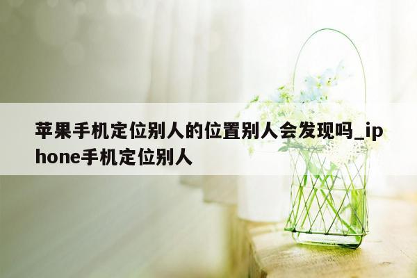 苹果手机定位别人的位置别人会发现吗_iphone手机定位别人